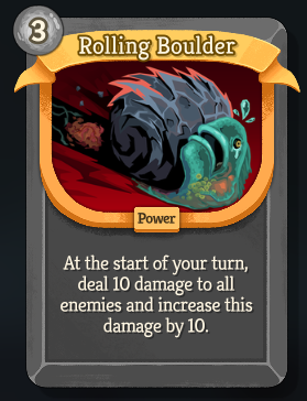 A new, rare, colorless power card called Rolling Boulder, with an energy cost of 3. “At the start of your turn, deal 10 damage to all enemies and increase this damage by 10.”