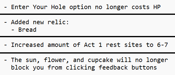 An image of 4 unrelated patch notes. “Enter Your Hole option no longer costs HP” “Added new relic: Bread” “Increased amount of Act 1 rest sites to 6-7” “The sun, flower, and cupcake will no longer block you from clicking feedback buttons”